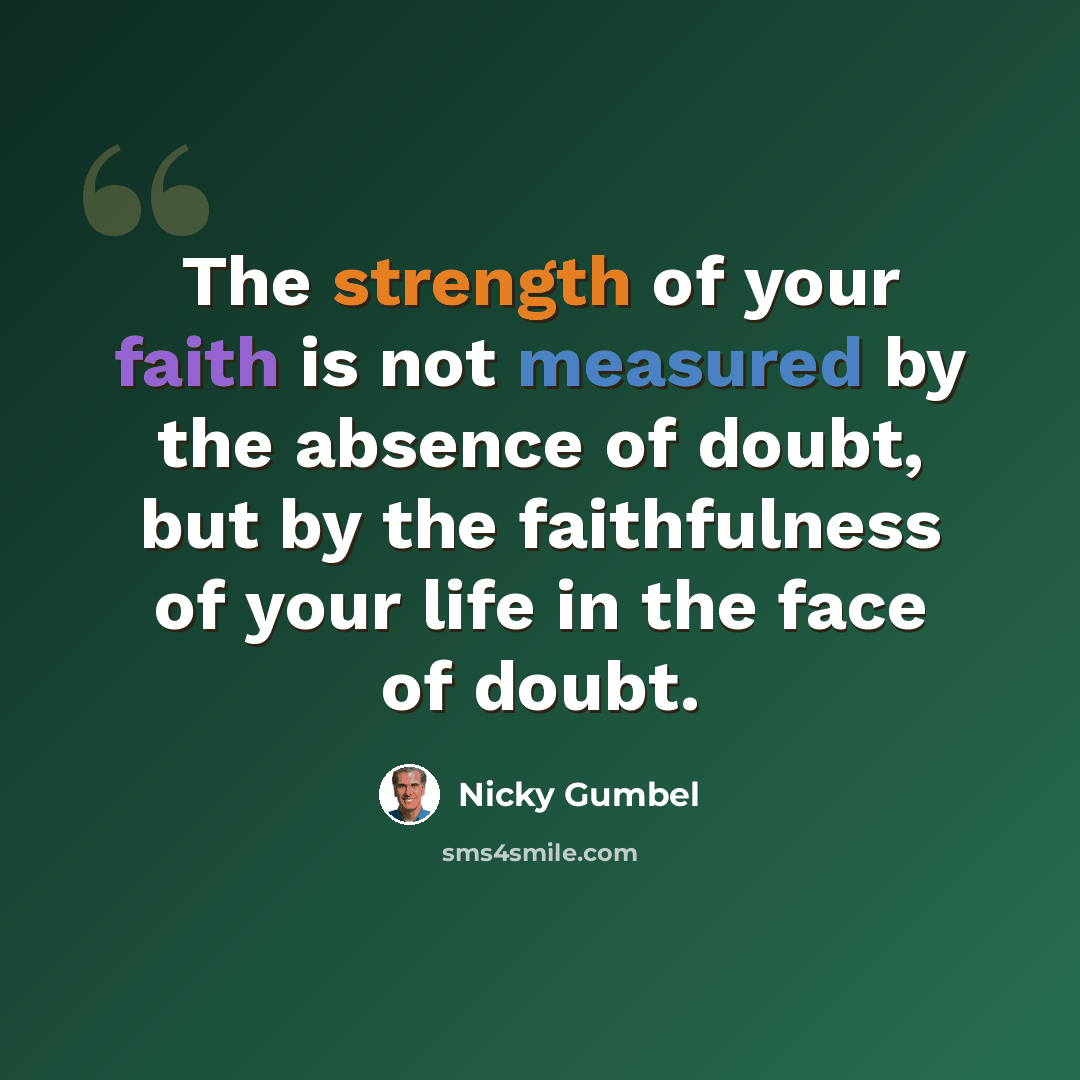 “The strength of your faith is not measured by the absence of doubt, but by the faithfulness of your life in the face of doubt.” quote by Nicky Gumbel