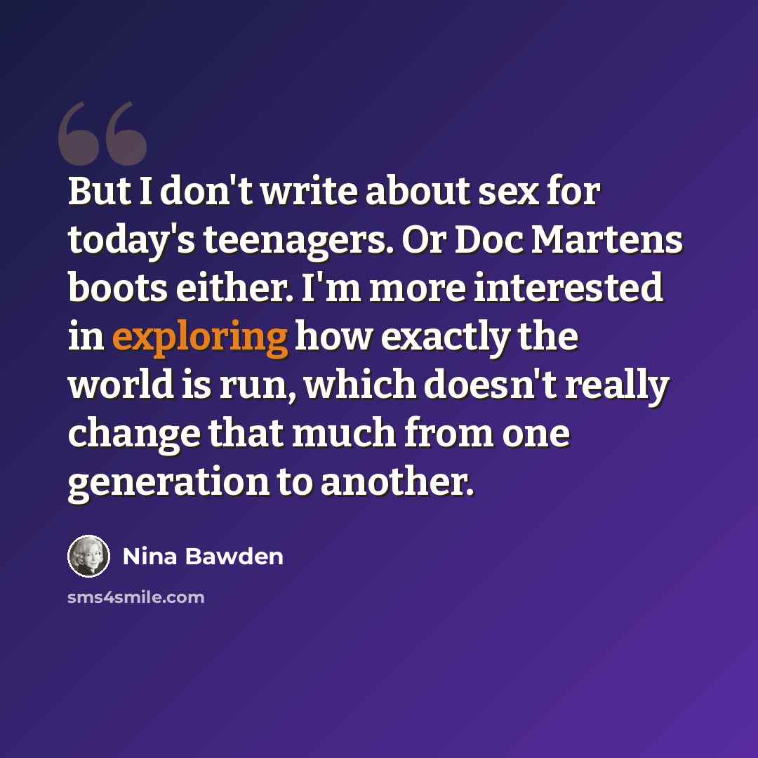 “But I don't write about sex for today's teenagers. Or Doc Martens boots either. I'm more interested in exploring how exactly the world is run, which doesn't really change that much from one generation to another.” quote by Nina Bawden
