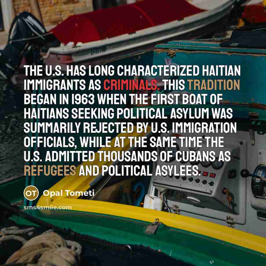 “The U.S. has long characterized Haitian immigrants as criminals. This tradition began in 1963 when the first boat of Haitians seeking political asylum was summarily rejected by U.S. immigration officials, while at the same time the U.S. admitted thousands of Cubans as refugees and political asylees.” quote by Opal Tometi