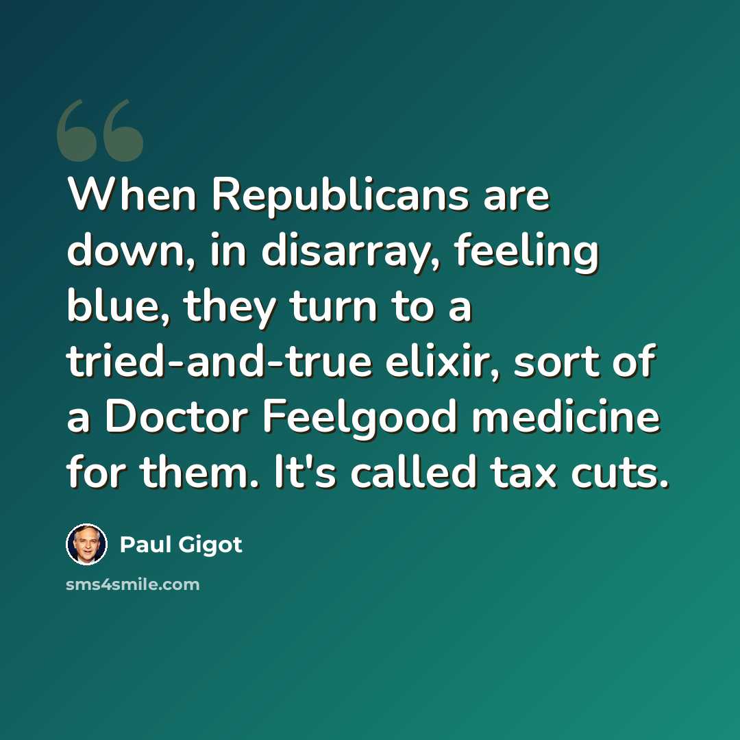 “When Republicans are down, in disarray, feeling blue, they turn to a tried-and-true elixir, sort of a Doctor Feelgood medicine for them. It's called tax cuts.” quote by Paul Gigot
