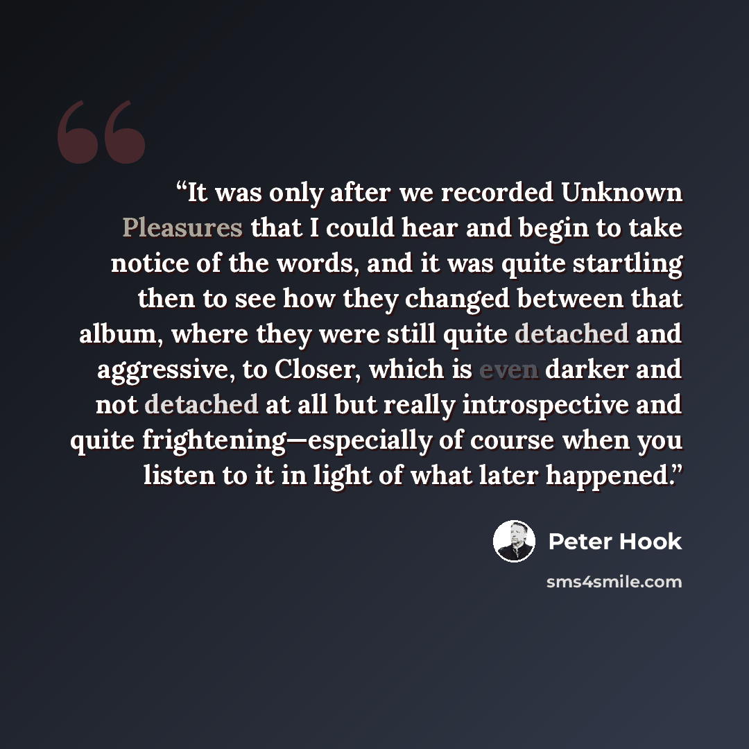 “It was only after we recorded Unknown Pleasures that I could hear and begin to take notice of the words, and it was quite startling then to see how they changed between that album, where they were still quite detached and aggressive, to Closer, which is even darker and not detached at all but…” quote by Peter Hook