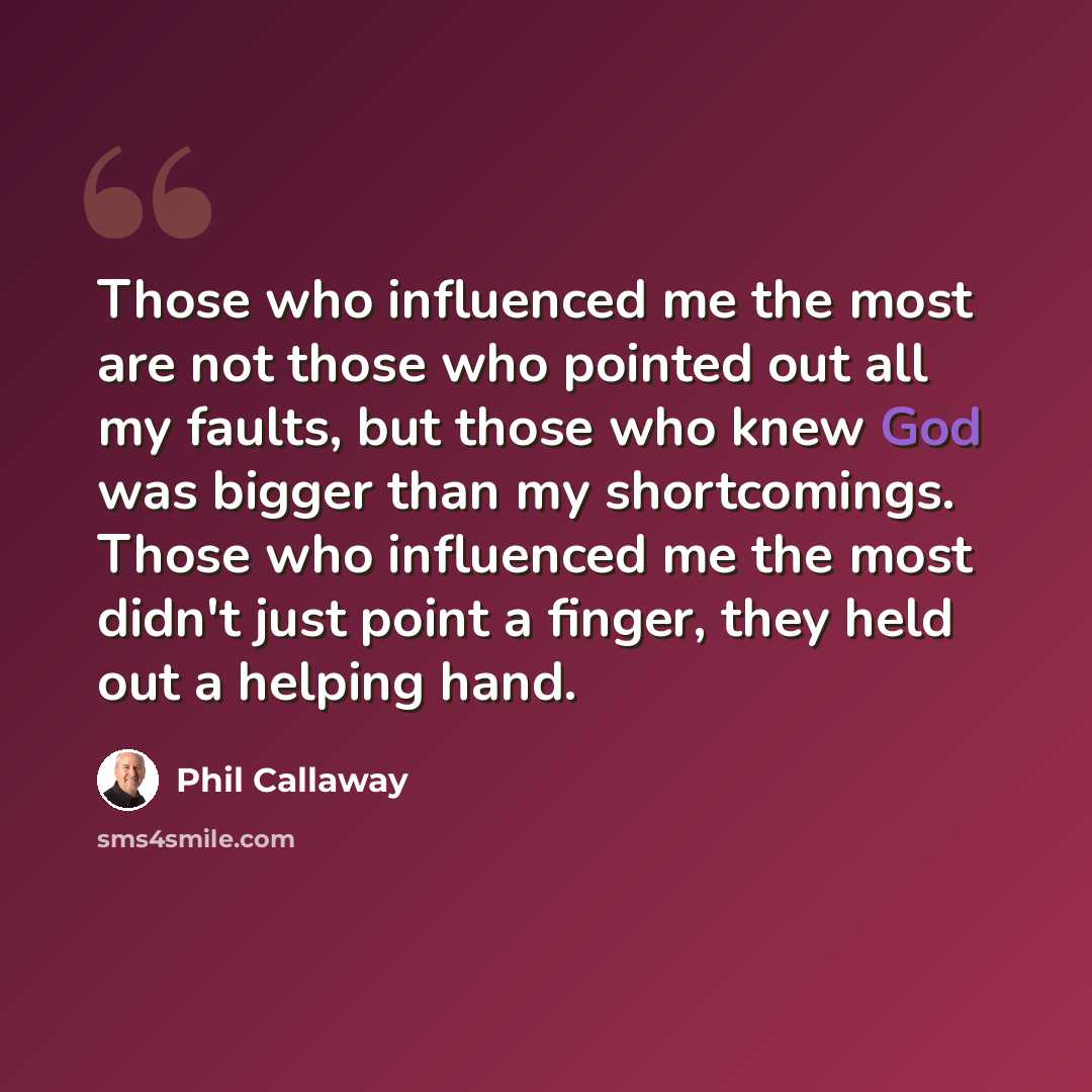 “Those who influenced me the most are not those who pointed out all my faults, but those who knew God was bigger than my shortcomings. Those who influenced me the most didn't just point a finger, they held out a helping hand.” quote by Phil Callaway