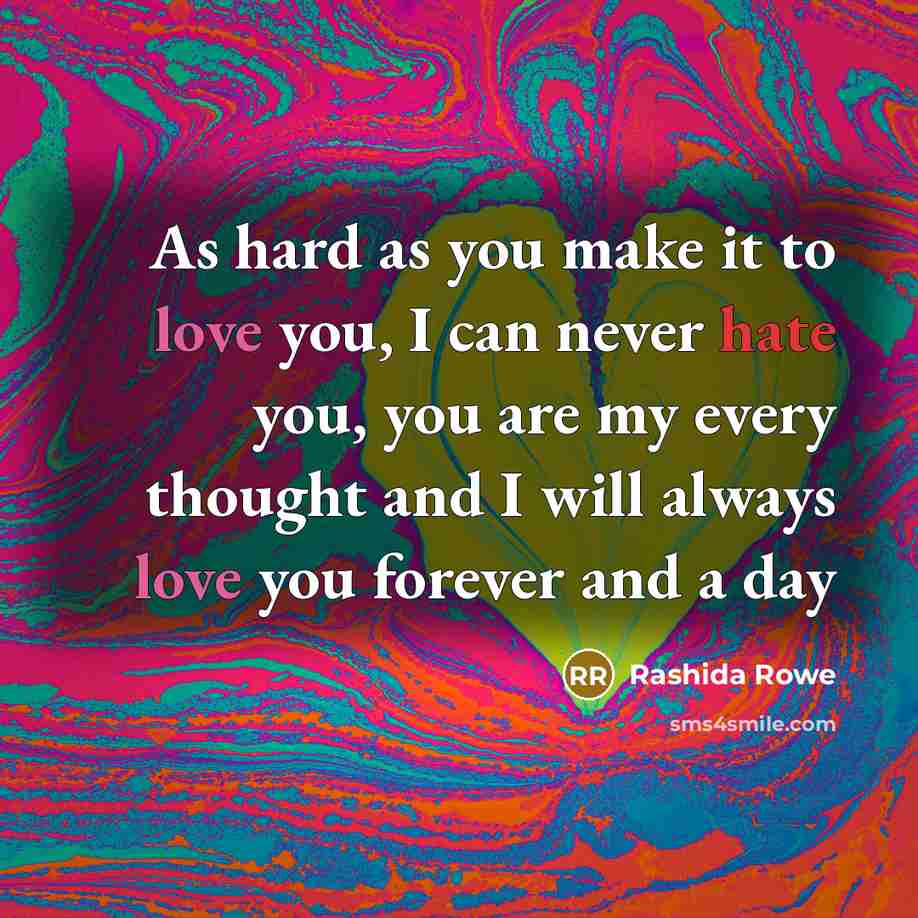 “As hard as you make it to love you, I can never hate you, you are my every thought and I will always love you forever and a day” quote by Rashida Rowe