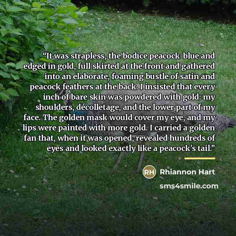 “It was strapless, the bodice peacock-blue and edged in gold, full skirted at the front and gathered into an elaborate, foaming bustle of satin and peacock feathers at the back. I insisted that every inch of bare skin was powdered with gold: my shoulders, décolletage, and the lower part of my face…” quote by Rhiannon Hart