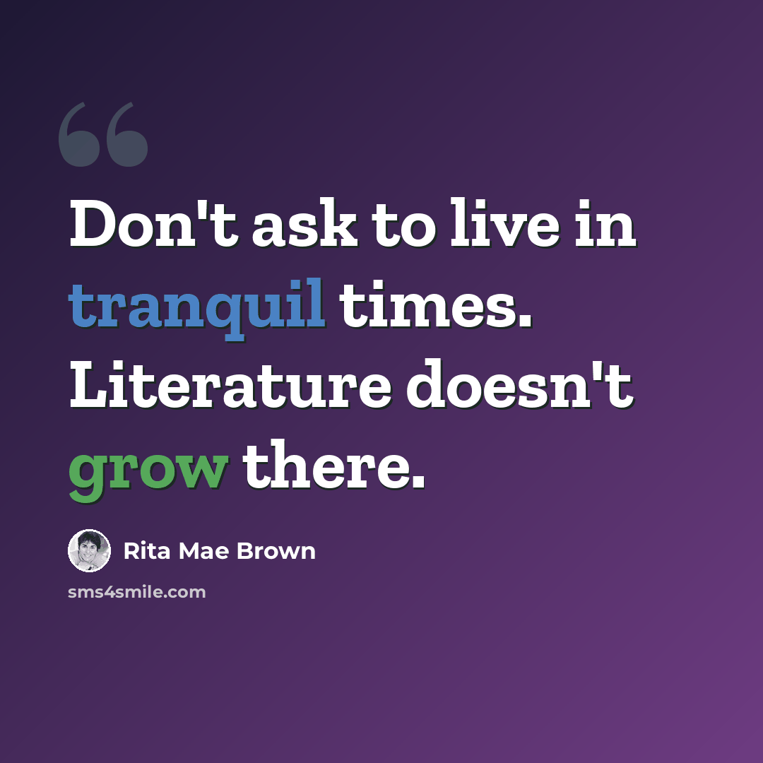 “Don't ask to live in tranquil times. Literature doesn't grow there.” quote by Rita Mae Brown