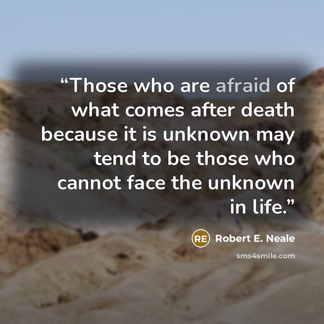 “Those who are afraid of what comes after death because it is unknown may tend to be those who cannot face the unknown in life.” quote by Robert E. Neale