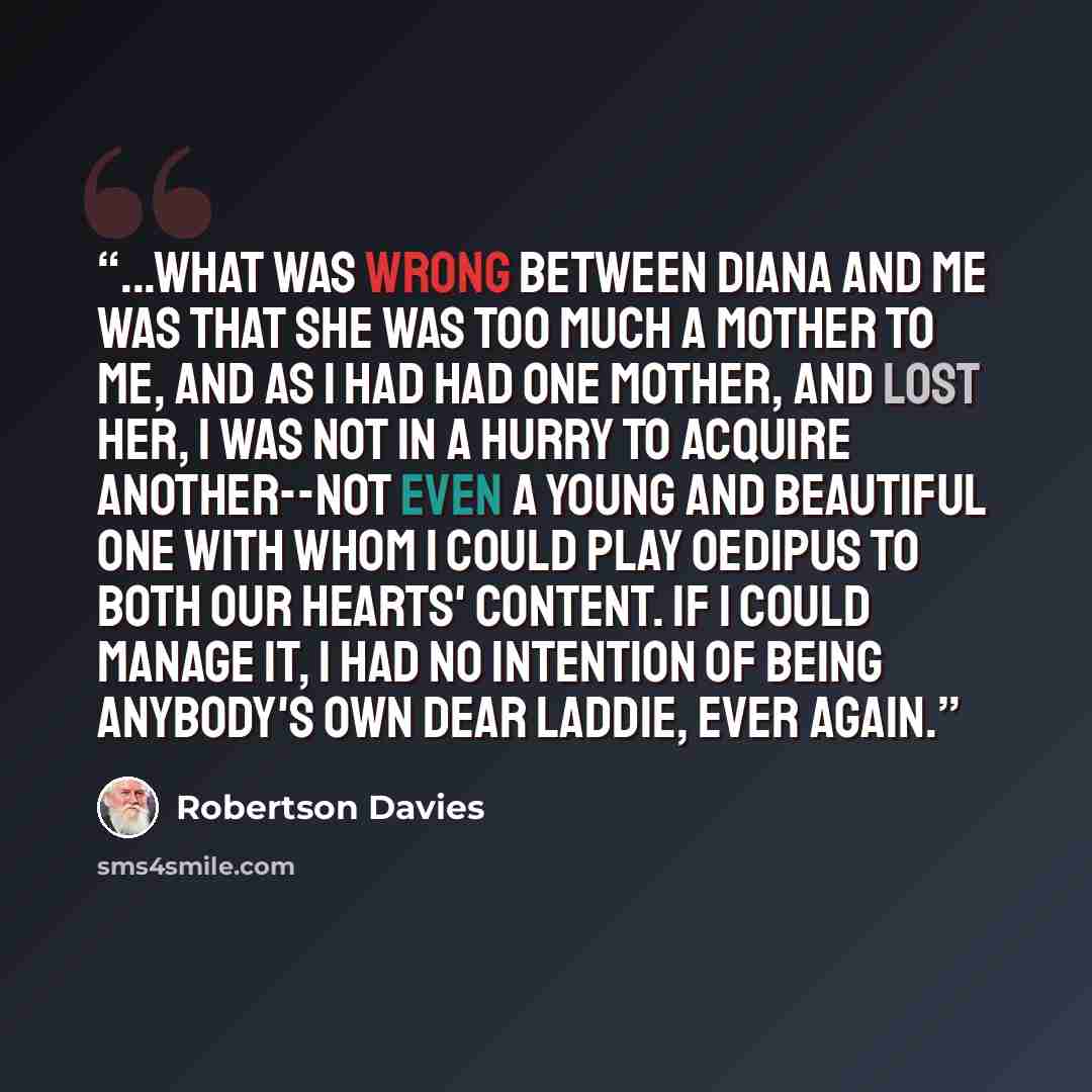 “...What was wrong between Diana and me was that she was too much a mother to me, and as I had had one mother, and lost her, I was not in a hurry to acquire another--not even a young and beautiful one with whom I could play Oedipus to both our hearts' content. If I could manage it, I had no…” quote by Robertson Davies