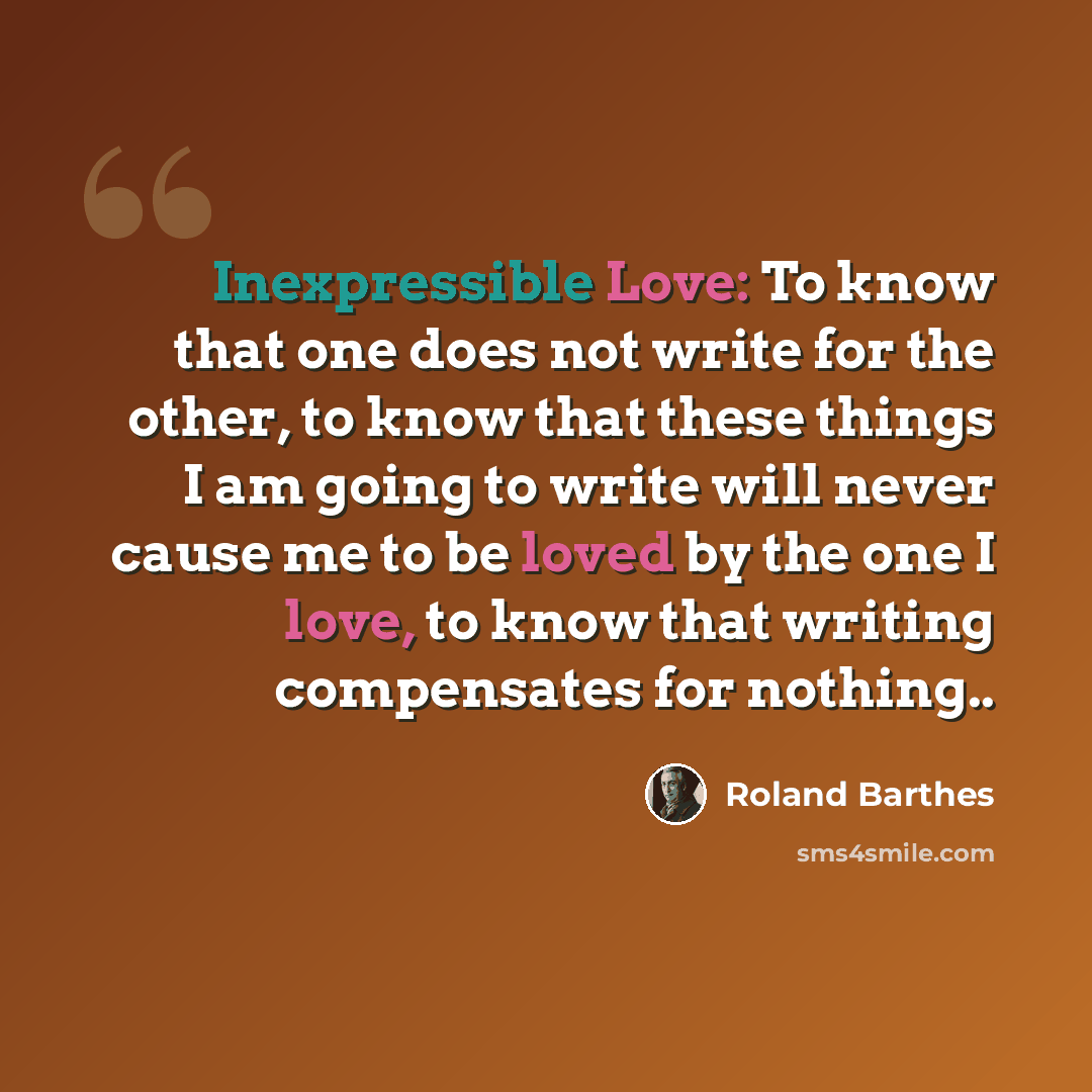 “Inexpressible Love: To know that one does not write for the other, to know that these things I am going to write will never cause me to be loved by the one I love, to know that writing compensates for nothing..” quote by Roland Barthes