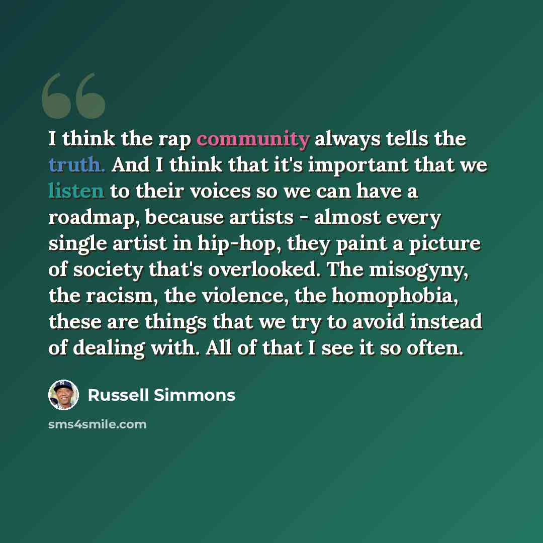 “I think the rap community always tells the truth. And I think that it's important that we listen to their voices so we can have a roadmap, because artists - almost every single artist in hip-hop, they paint a picture of society that's overlooked. The misogyny, the racism, the violence, the…” quote by Russell Simmons