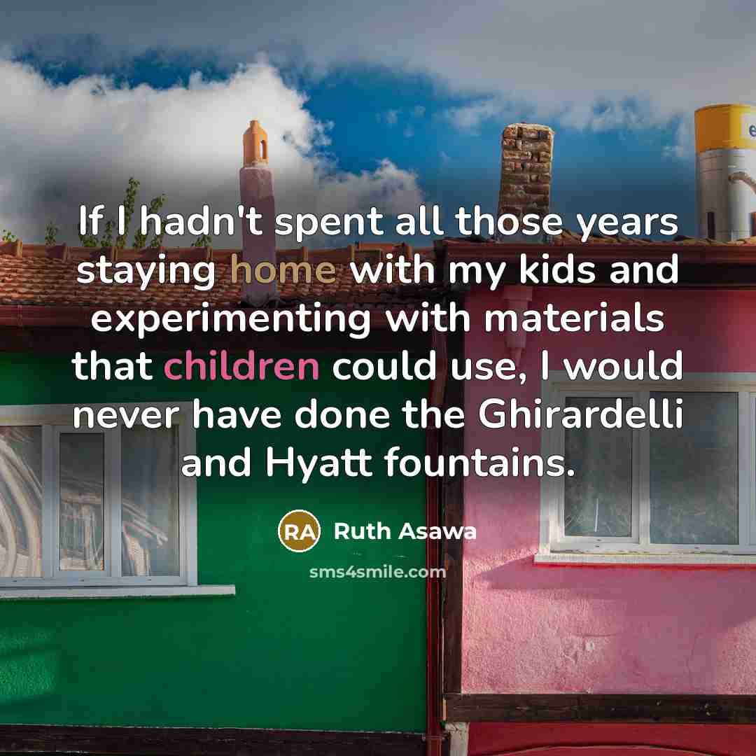 “If I hadn't spent all those years staying home with my kids and experimenting with materials that children could use, I would never have done the Ghirardelli and Hyatt fountains.” quote by Ruth Asawa