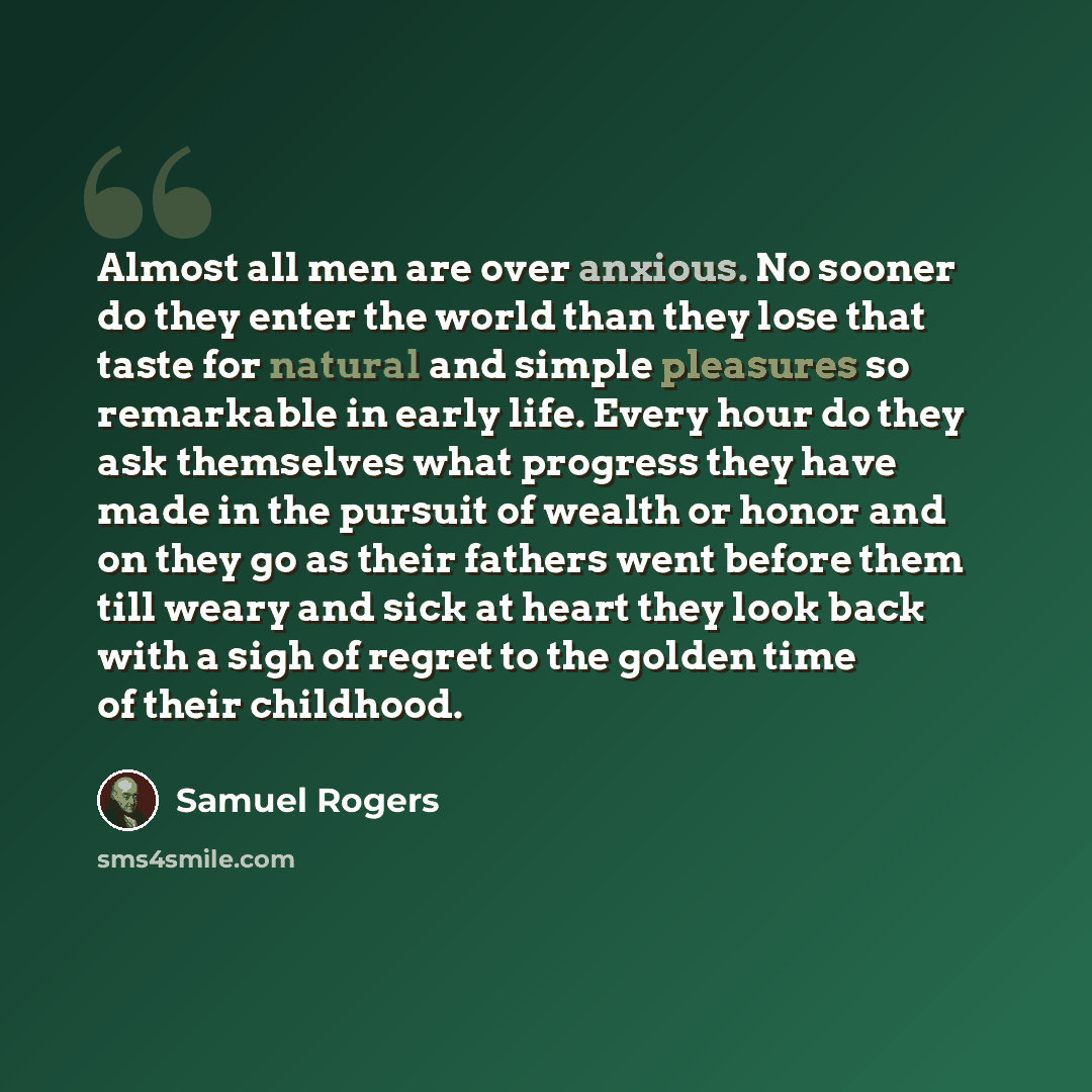 “Almost all men are over anxious. No sooner do they enter the world than they lose that taste for natural and simple pleasures so remarkable in early life. Every hour do they ask themselves what progress they have made in the pursuit of wealth or honor and on they go as their fathers went before…” quote by Samuel Rogers