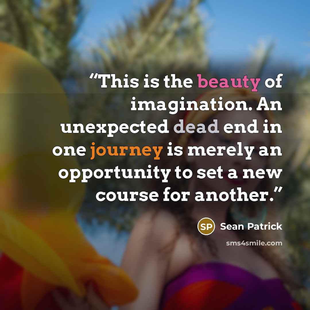 “This is the beauty of imagination. An unexpected dead end in one journey is merely an opportunity to set a new course for another.” quote by Sean Patrick