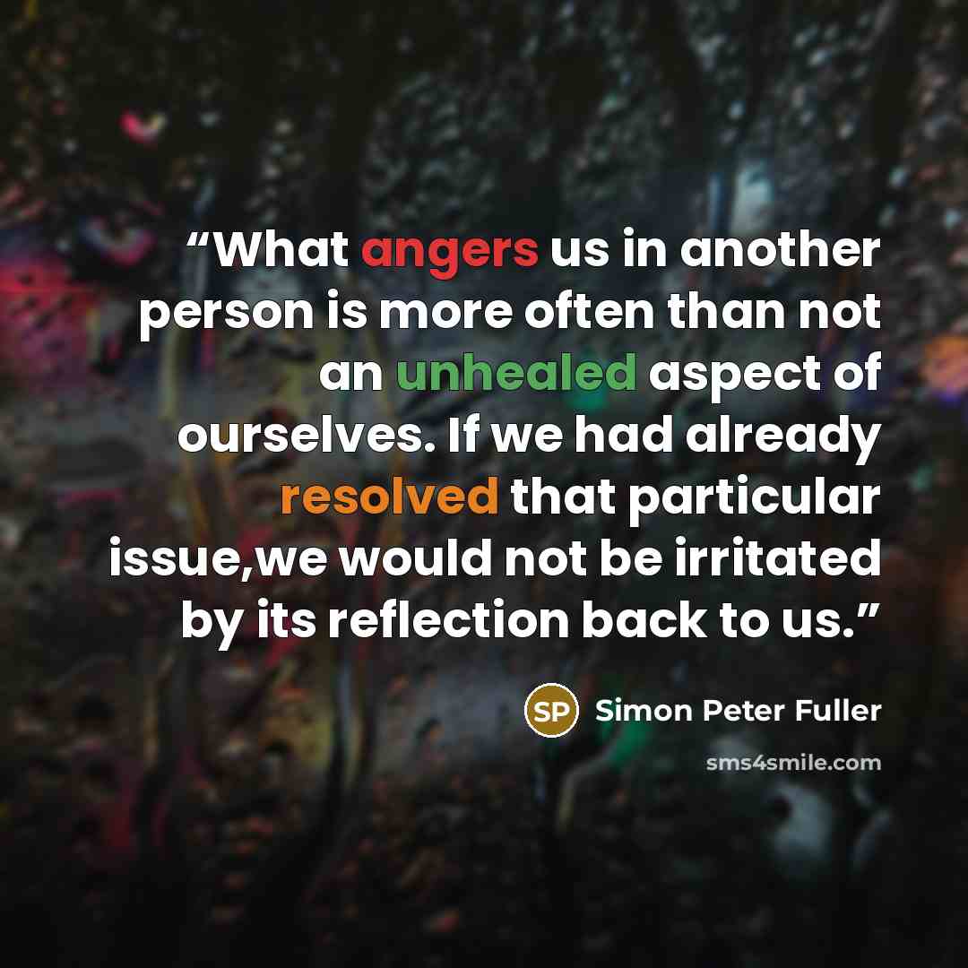 “What angers us in another person is more often than not an unhealed aspect of ourselves. If we had already resolved that particular issue,we would not be irritated by its reflection back to us.” quote by Simon Peter Fuller