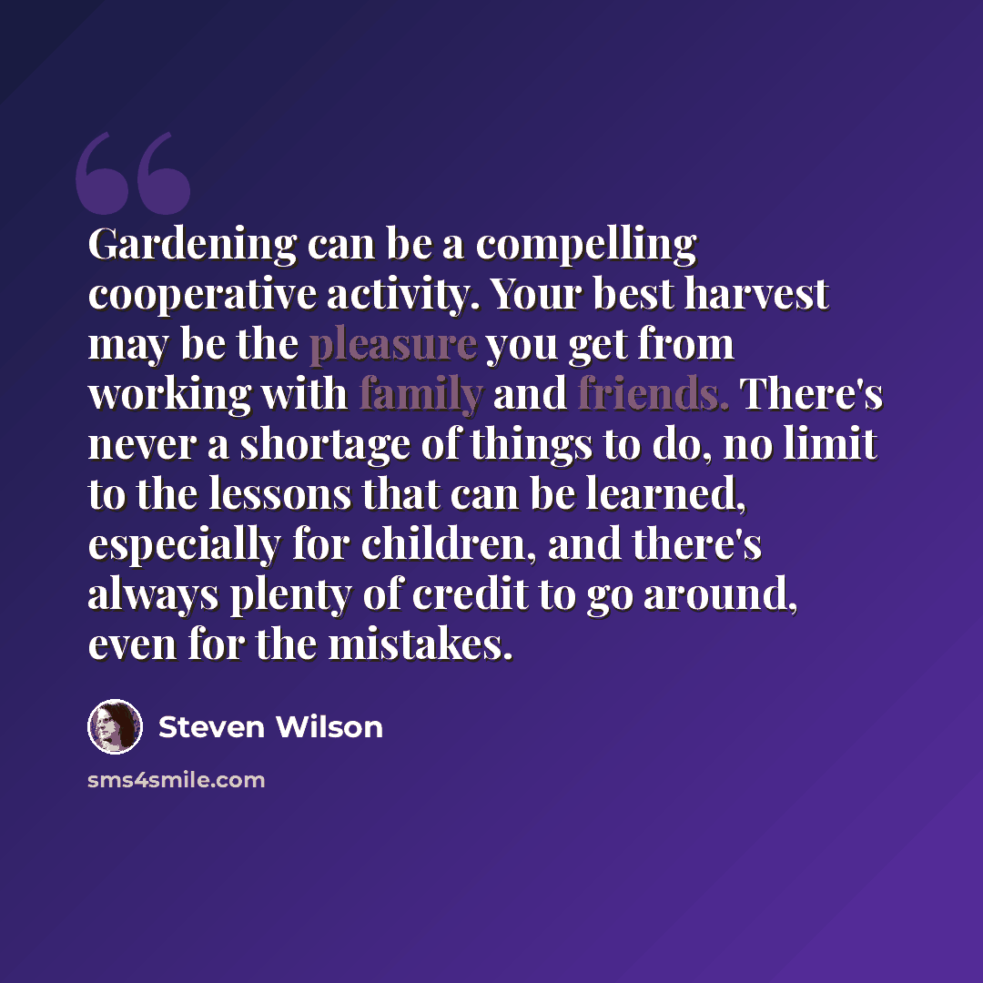 “Gardening can be a compelling cooperative activity. Your best harvest may be the pleasure you get from working with family and friends. There's never a shortage of things to do, no limit to the lessons that can be learned, especially for children, and there's always plenty of credit to go around…” quote by Steven Wilson