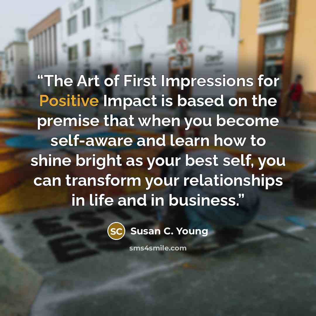 “The Art of First Impressions for Positive Impact is based on the premise that when you become self-aware and learn how to shine bright as your best self, you can transform your relationships in life and in business.” quote by Susan C. Young