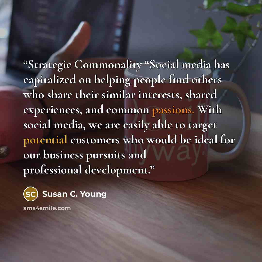 “Strategic Commonality “Social media has capitalized on helping people find others who share their similar interests, shared experiences, and common passions. With social media, we are easily able to target potential customers who would be ideal for our business pursuits and professional development.” quote by Susan C. Young
