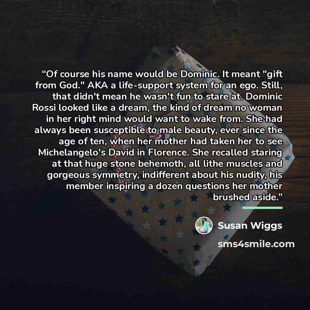 “Of course his name would be Dominic. It meant "gift from God." AKA a life-support system for an ego. Still, that didn't mean he wasn't fun to stare at. Dominic Rossi looked like a dream, the kind of dream no woman in her right mind would want to wake from. She had always been susceptible to male…” quote by Susan Wiggs