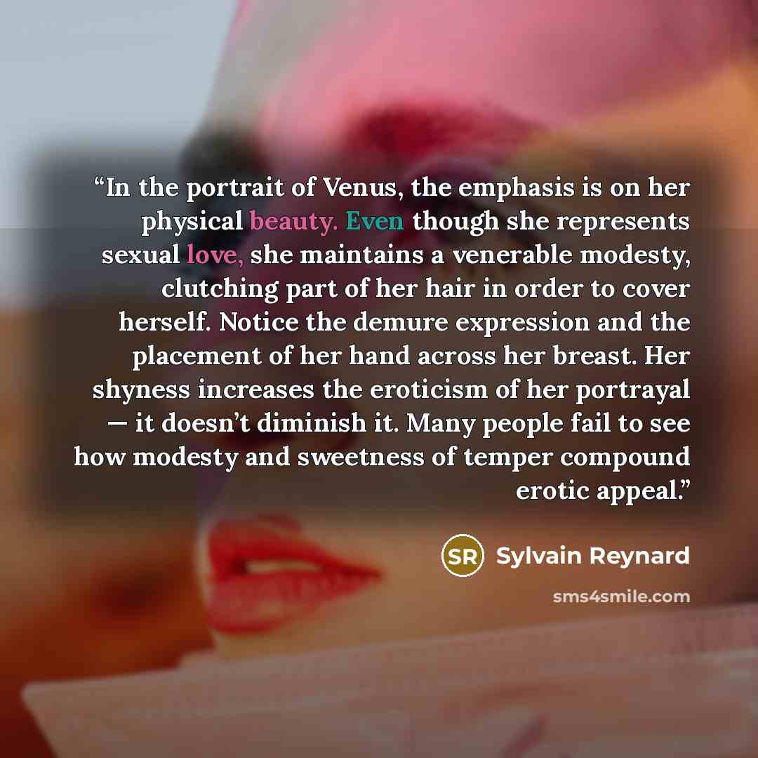“In the portrait of Venus, the emphasis is on her physical beauty. Even though she represents sexual love, she maintains a venerable modesty, clutching part of her hair in order to cover herself. Notice the demure expression and the placement of her hand across her breast. Her shyness increases the…” quote by Sylvain Reynard