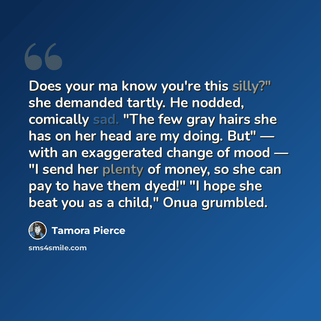 “Does your ma know you're this silly?" she demanded tartly. He nodded, comically sad. "The few gray hairs she has on her head are my doing. But" — with an exaggerated change of mood — "I send her plenty of money, so she can pay to have them dyed!" "I hope she beat you as a child," Onua grumbled.” quote by Tamora Pierce