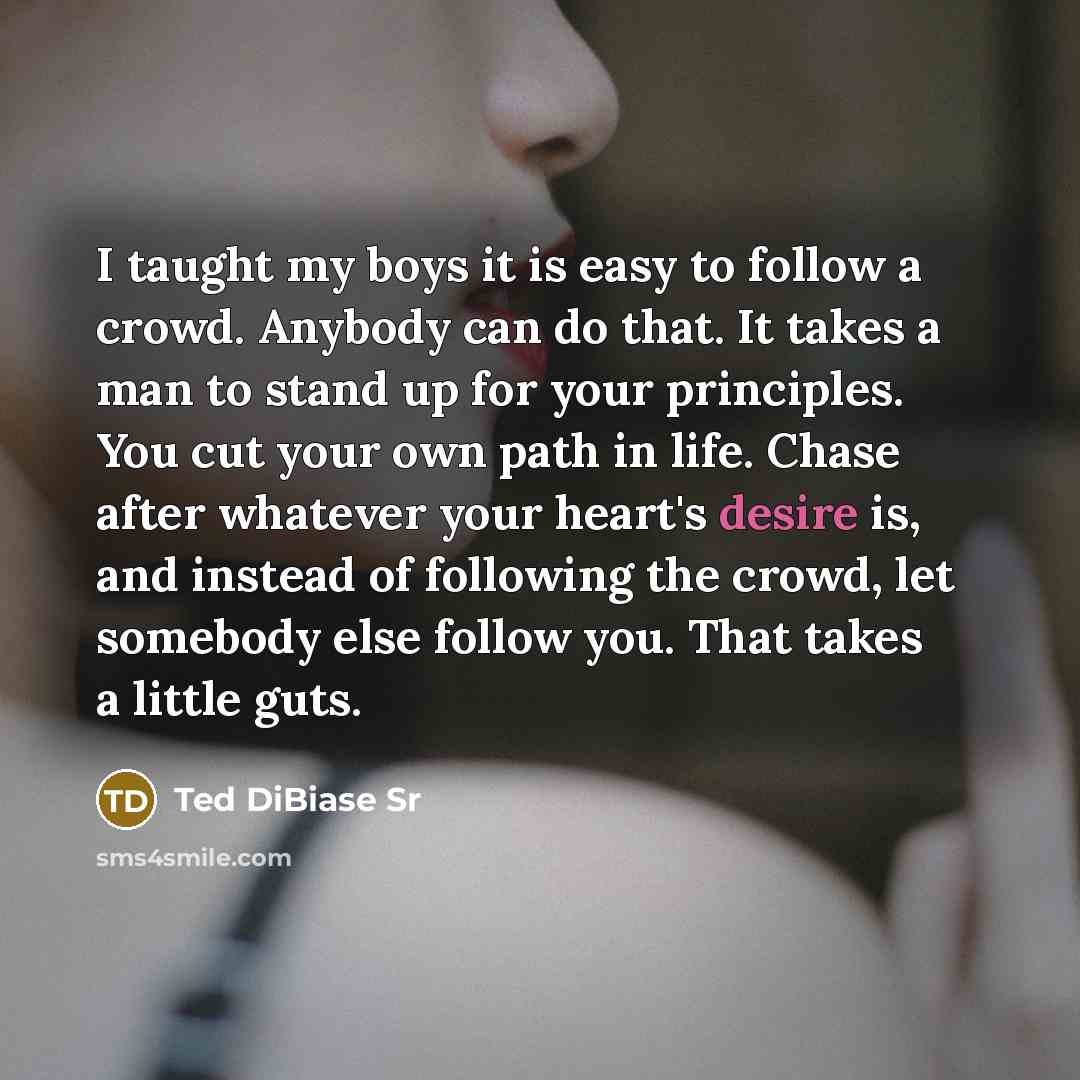 “I taught my boys it is easy to follow a crowd. Anybody can do that. It takes a man to stand up for your principles. You cut your own path in life. Chase after whatever your heart's desire is, and instead of following the crowd, let somebody else follow you. That takes a little guts.” quote by Ted DiBiase Sr