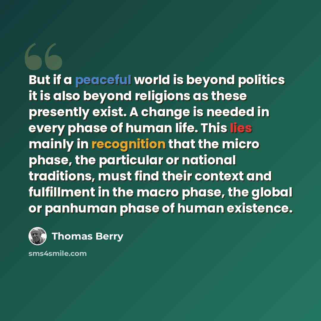 “But if a peaceful world is beyond politics it is also beyond religions as these presently exist. A change is needed in every phase of human life. This lies mainly in recognition that the micro phase, the particular or national traditions, must find their context and fulfillment in the macro phase…” quote by Thomas Berry