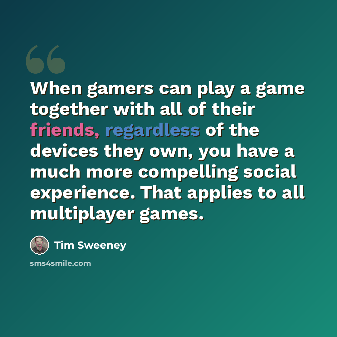 “When gamers can play a game together with all of their friends, regardless of the devices they own, you have a much more compelling social experience. That applies to all multiplayer games.” quote by Tim Sweeney