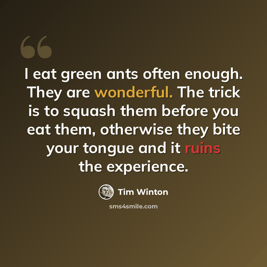 “I eat green ants often enough. They are wonderful. The trick is to squash them before you eat them, otherwise they bite your tongue and it ruins the experience.” quote by Tim Winton