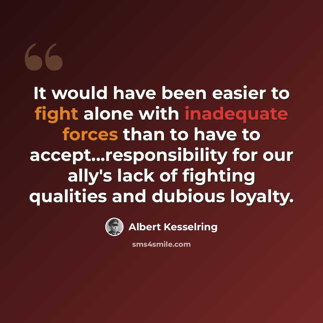 “It would have been easier to fight alone with inadequate forces than to have to accept...responsibility for our ally's lack of fighting qualities and dubious loyalty.” quote by Albert Kesselring