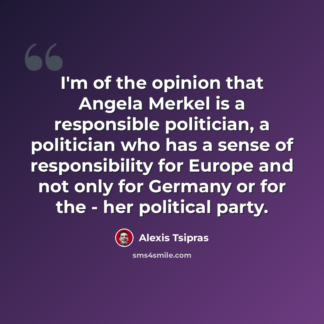 “I'm of the opinion that Angela Merkel is a responsible politician, a politician who has a sense of responsibility for Europe and not only for Germany or for the - her political party.” quote by Alexis Tsipras