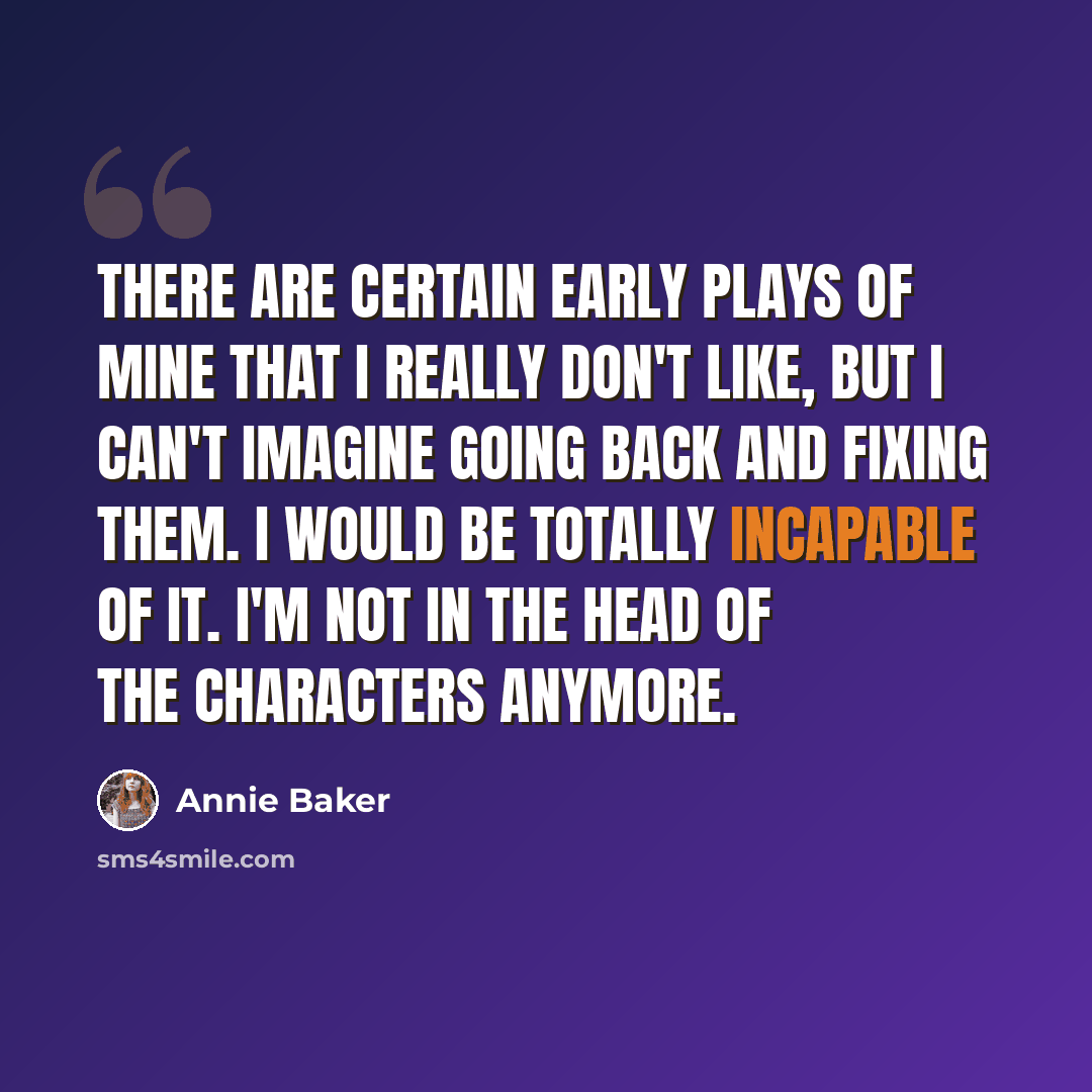 “There are certain early plays of mine that I really don't like, but I can't imagine going back and fixing them. I would be totally incapable of it. I'm not in the head of the characters anymore.” quote by Annie Baker