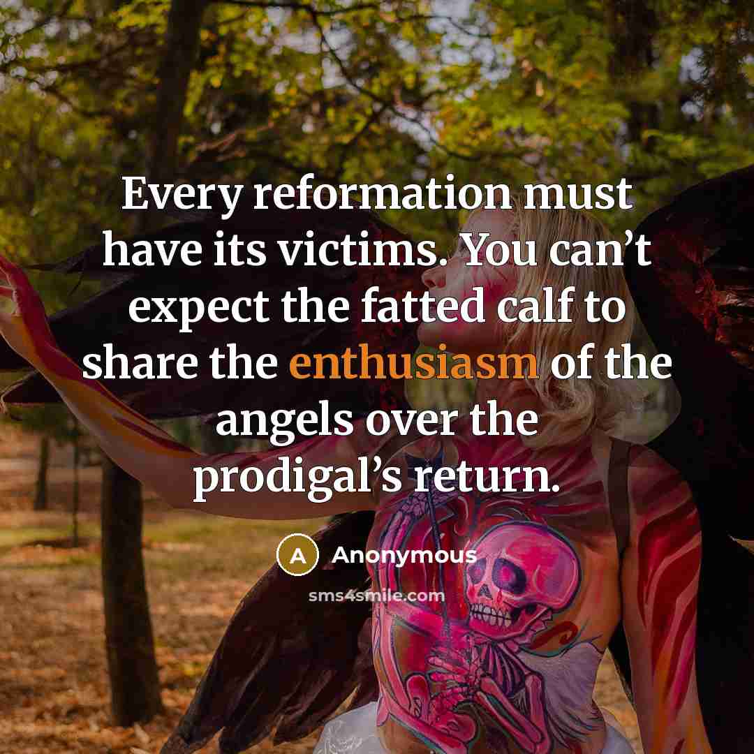 “Every reformation must have its victims. You can’t expect the fatted calf to share the enthusiasm of the angels over the prodigal’s return.” quote by Anonymous
