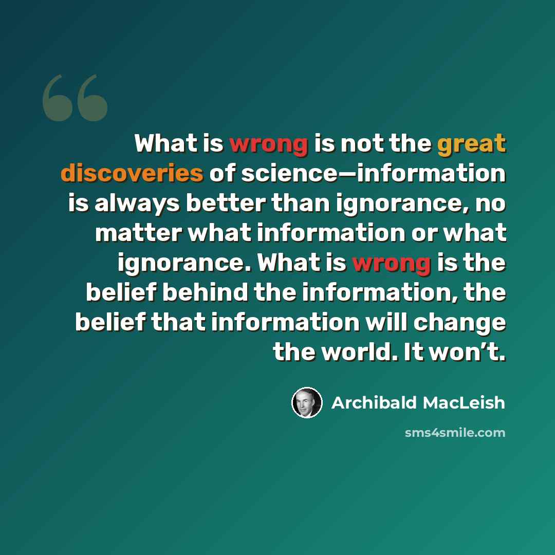 “What is wrong is not the great discoveries of science—information is always better than ignorance, no matter what information or what ignorance. What is wrong is the belief behind the information, the belief that information will change the world. It won’t.” quote by Archibald MacLeish