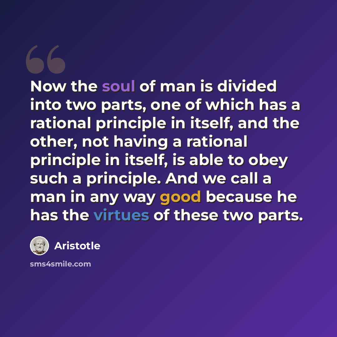 “Now the soul of man is divided into two parts, one of which has a rational principle in itself, and the other, not having a rational principle in itself, is able to obey such a principle. And we call a man in any way good because he has the virtues of these two parts.” quote by Aristotle