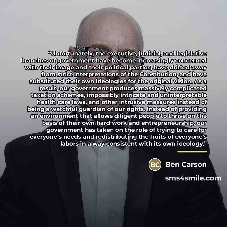 “Unfortunately, the executive, judicial, and legislative branches of government have become increasingly concerned with their image and their political parties, have drifted away from strict interpretations of the Constitution, and have substituted their own ideologies for the original vision. As a…” quote by Ben Carson
