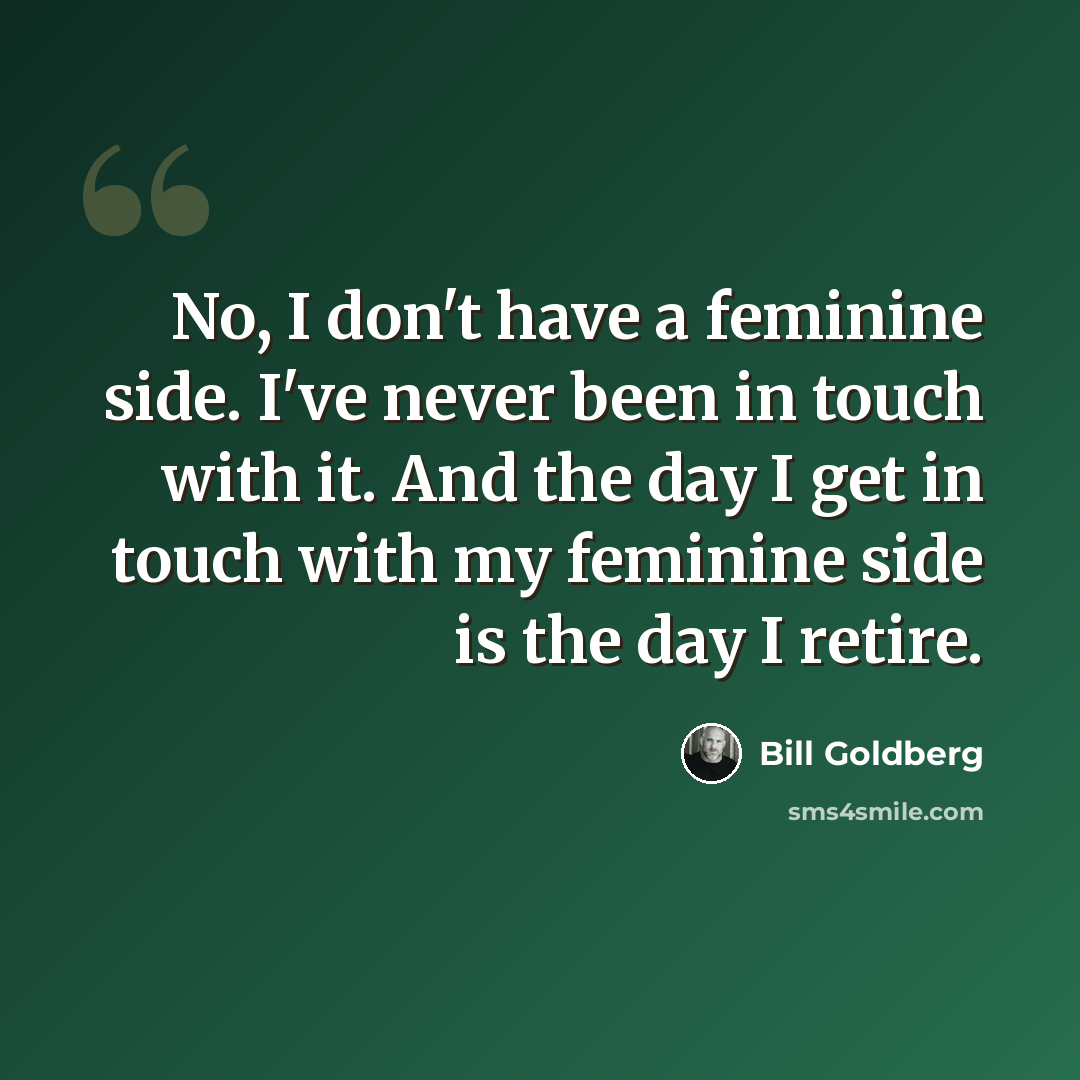 “No, I don't have a feminine side. I've never been in touch with it. And the day I get in touch with my feminine side is the day I retire.” quote by Bill Goldberg