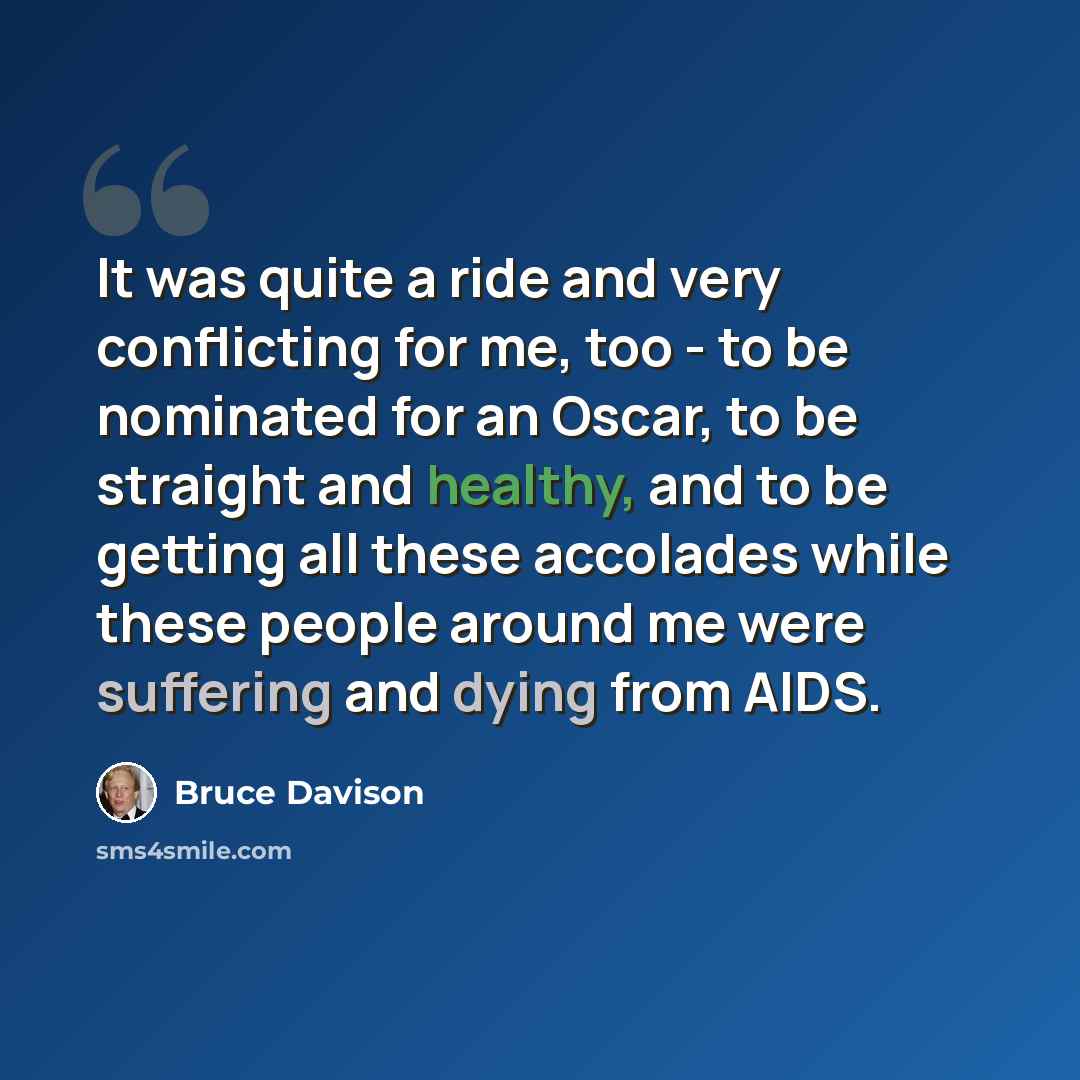 “It was quite a ride and very conflicting for me, too - to be nominated for an Oscar, to be straight and healthy, and to be getting all these accolades while these people around me were suffering and dying from AIDS.” quote by Bruce Davison