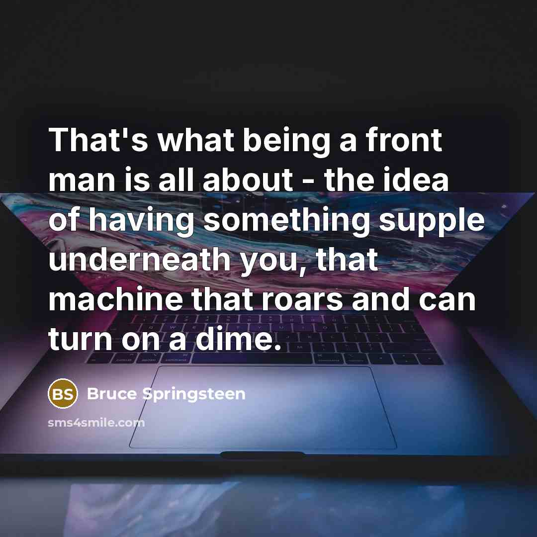 “That's what being a front man is all about - the idea of having something supple underneath you, that machine that roars and can turn on a dime.” quote by Bruce Springsteen