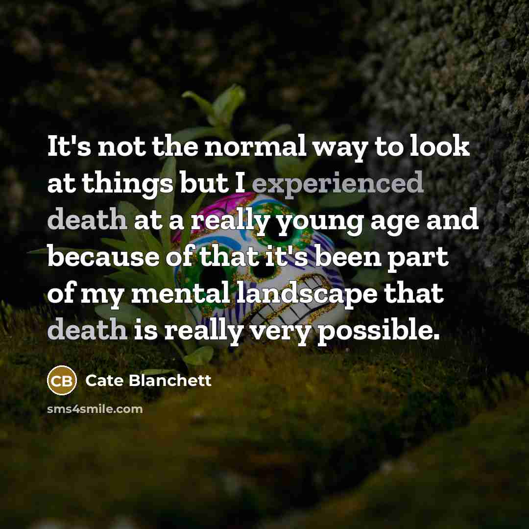 “It's not the normal way to look at things but I experienced death at a really young age and because of that it's been part of my mental landscape that death is really very possible.” quote by Cate Blanchett