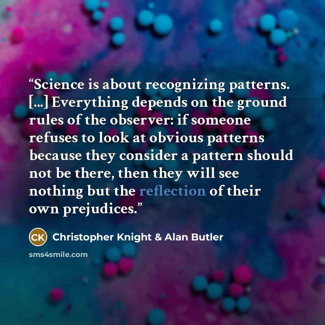 “Science is about recognizing patterns. [...] Everything depends on the ground rules of the observer: if someone refuses to look at obvious patterns because they consider a pattern should not be there, then they will see nothing but the reflection of their own prejudices.” quote by Christopher Knight & Alan Butler