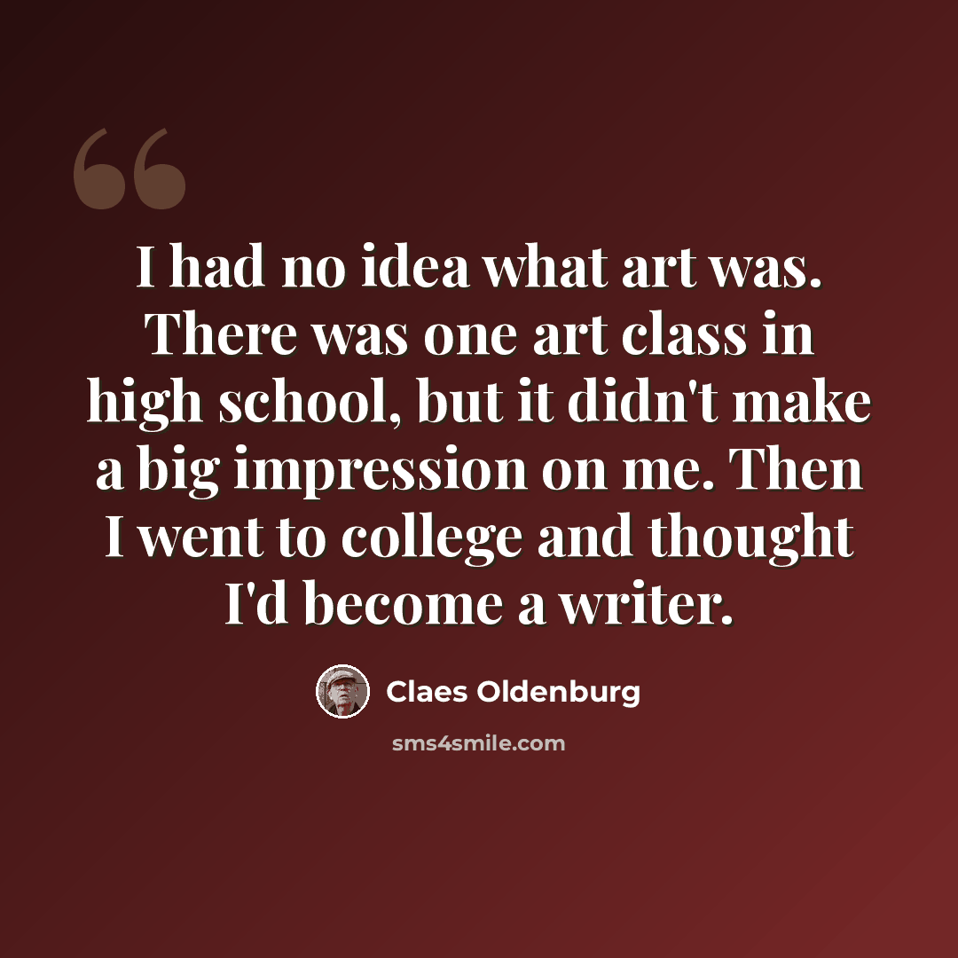 “I had no idea what art was. There was one art class in high school, but it didn't make a big impression on me. Then I went to college and thought I'd become a writer.” quote by Claes Oldenburg