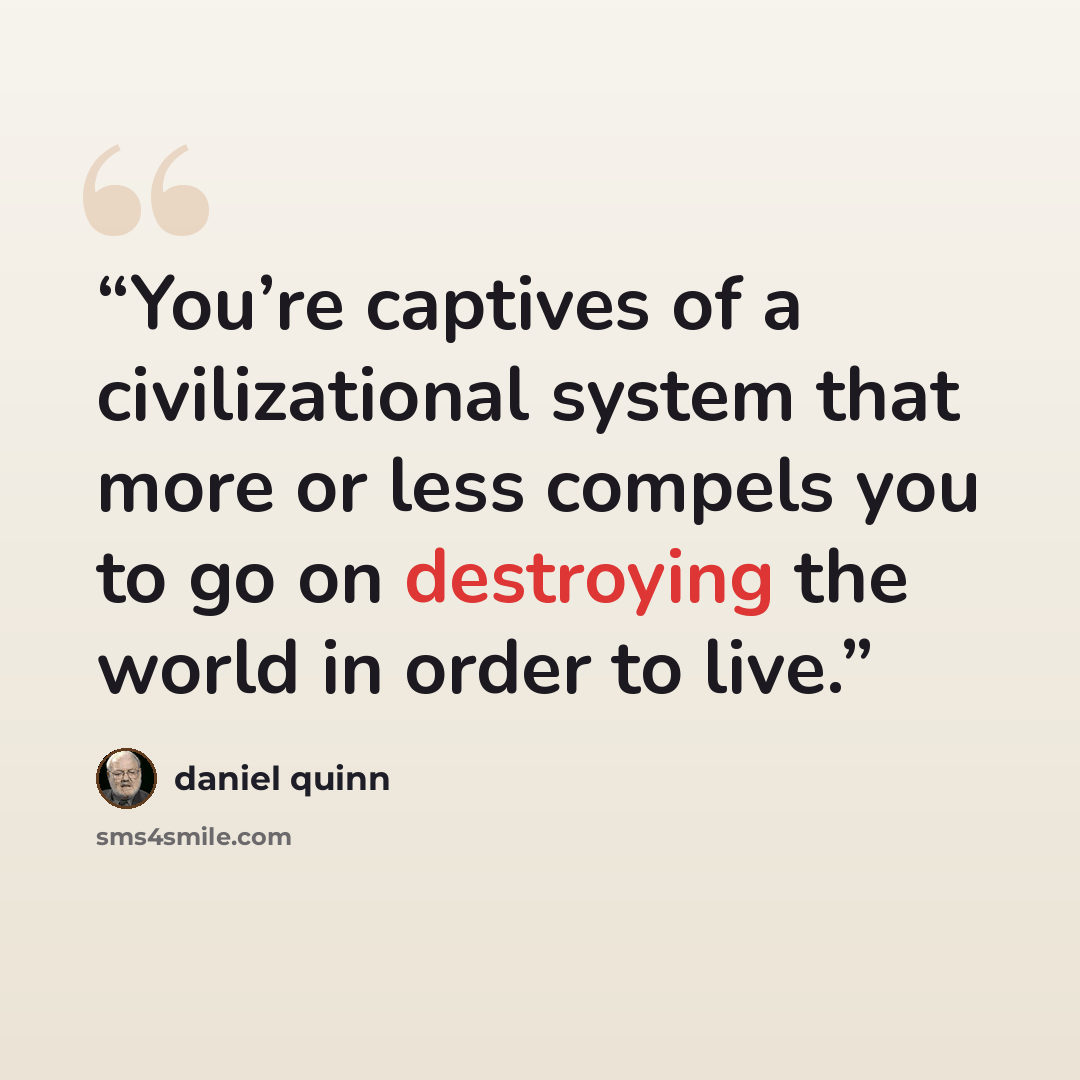 “You’re captives of a civilizational system that more or less compels you to go on destroying the world in order to live.” quote by Daniel Quinn