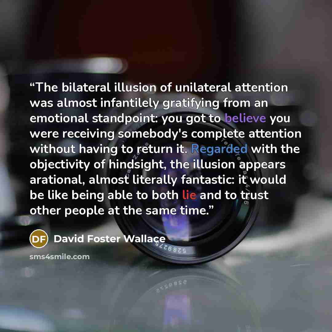 “The bilateral illusion of unilateral attention was almost infantilely gratifying from an emotional standpoint: you got to believe you were receiving somebody's complete attention without having to return it. Regarded with the objectivity of hindsight, the illusion appears arational, almost…” quote by David Foster Wallace