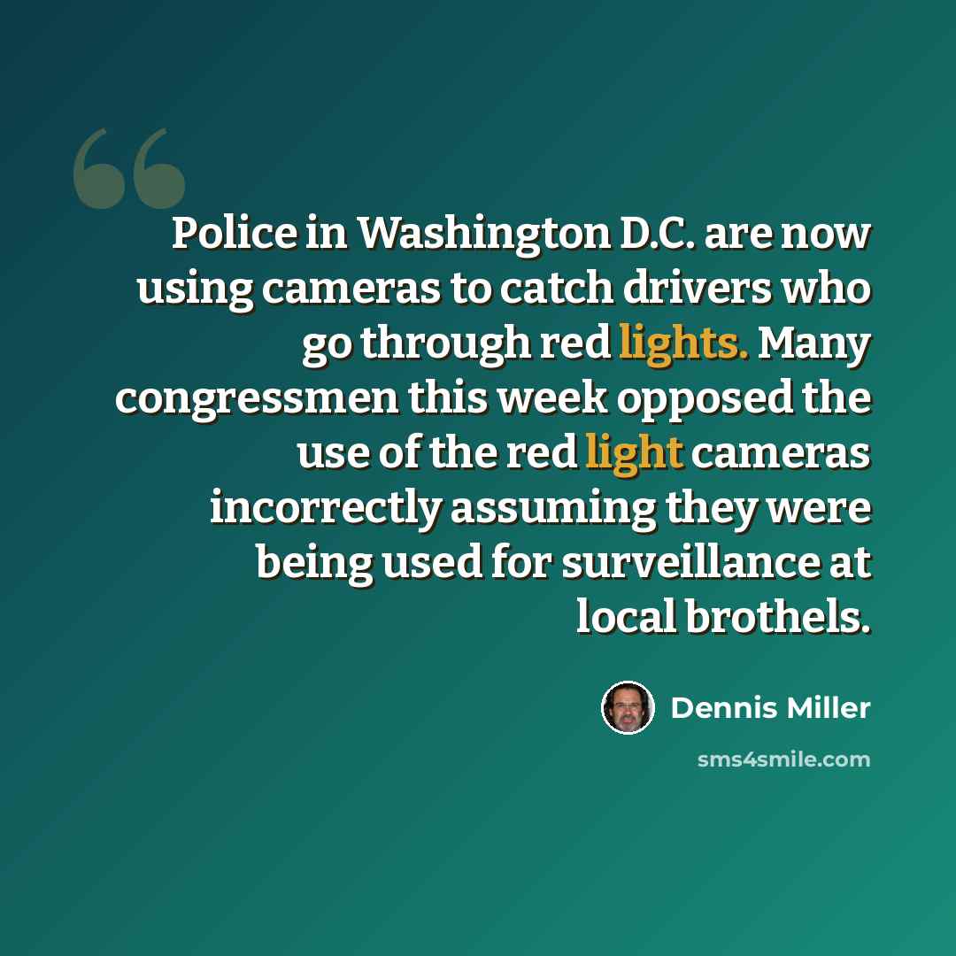 “Police in Washington D.C. are now using cameras to catch drivers who go through red lights. Many congressmen this week opposed the use of the red light cameras incorrectly assuming they were being used for surveillance at local brothels.” quote by Dennis Miller