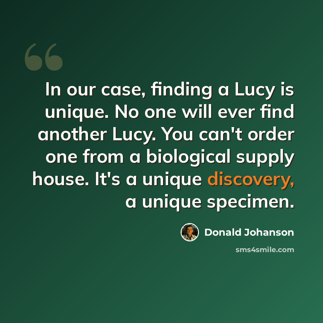 “In our case, finding a Lucy is unique. No one will ever find another Lucy. You can't order one from a biological supply house. It's a unique discovery, a unique specimen.” quote by Donald Johanson