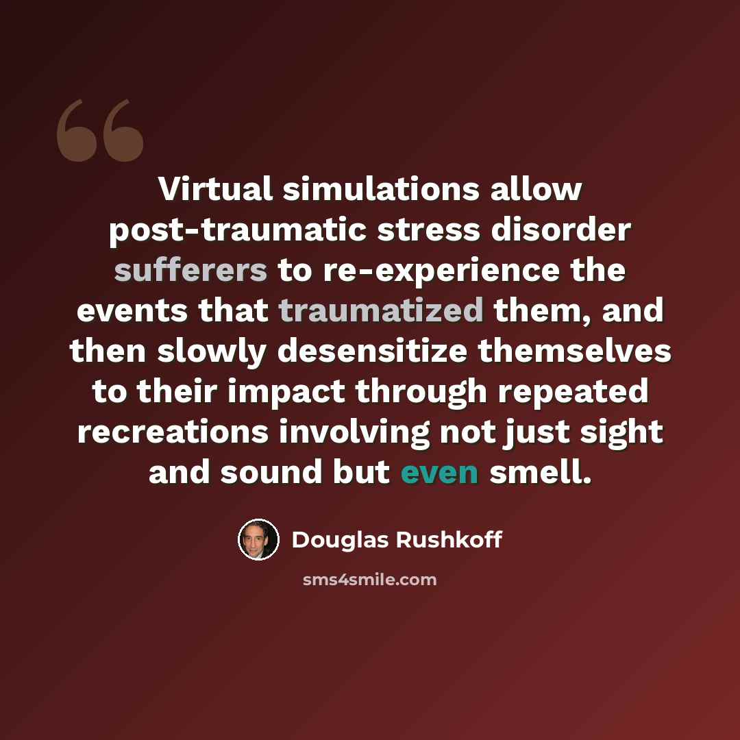 “Virtual simulations allow post-traumatic stress disorder sufferers to re-experience the events that traumatized them, and then slowly desensitize themselves to their impact through repeated recreations involving not just sight and sound but even smell.” quote by Douglas Rushkoff