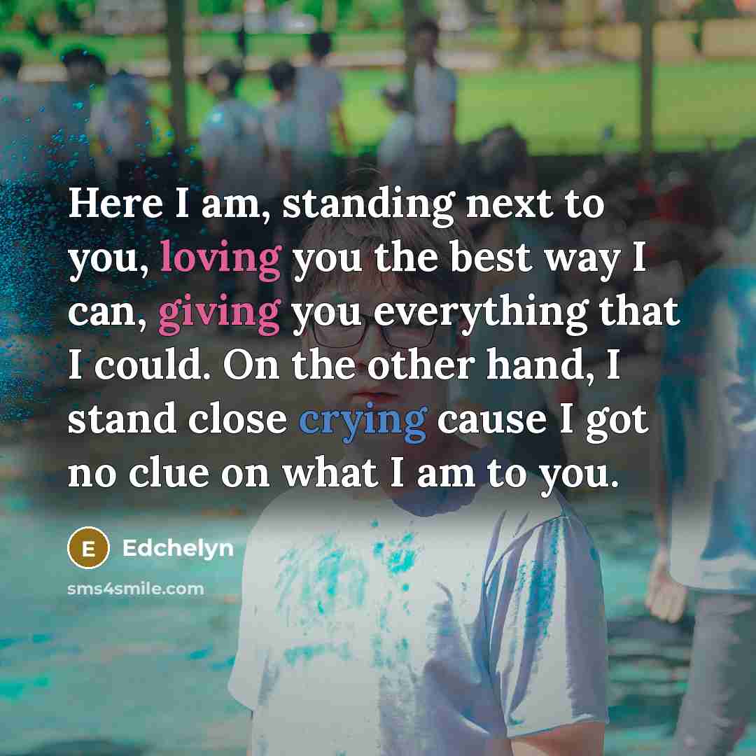 “Here I am, standing next to you, loving you the best way I can, giving you everything that I could. On the other hand, I stand close crying cause I got no clue on what I am to you.” quote by Edchelyn