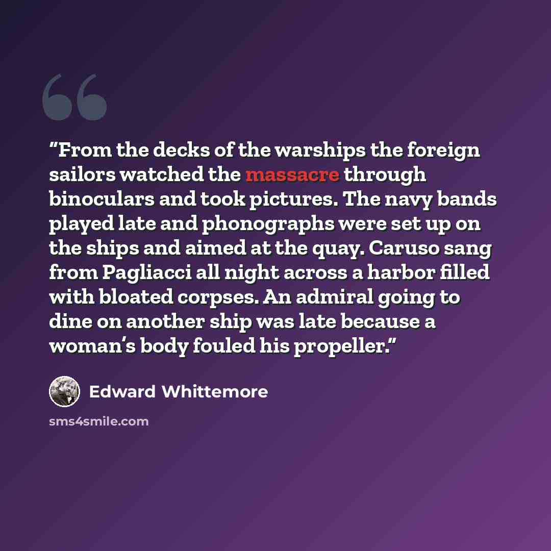 “From the decks of the warships the foreign sailors watched the massacre through binoculars and took pictures. The navy bands played late and phonographs were set up on the ships and aimed at the quay. Caruso sang from Pagliacci all night across a harbor filled with bloated corpses. An admiral…” quote by Edward Whittemore