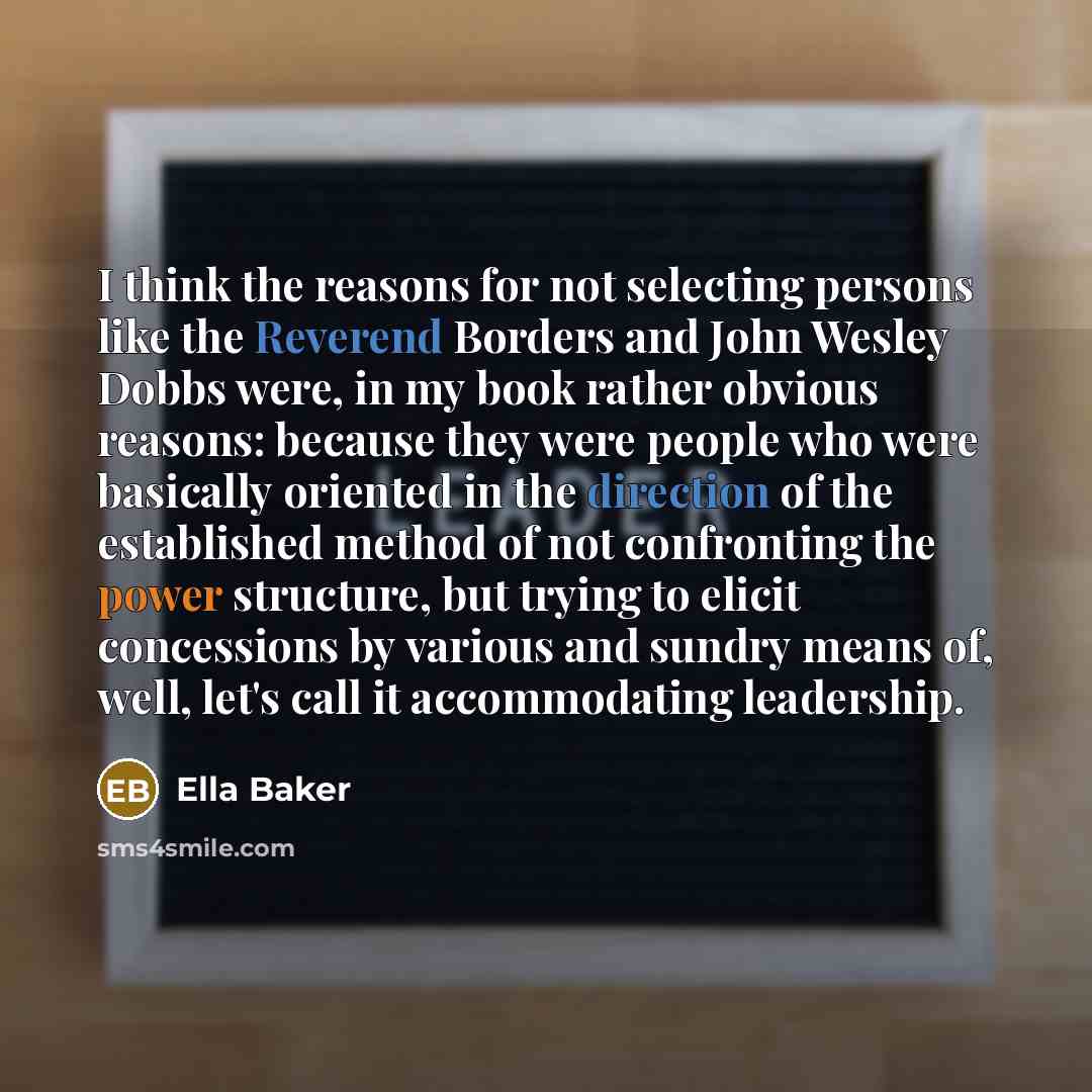 “I think the reasons for not selecting persons like the Reverend Borders and John Wesley Dobbs were, in my book rather obvious reasons: because they were people who were basically oriented in the direction of the established method of not confronting the power structure, but trying to elicit…” quote by Ella Baker