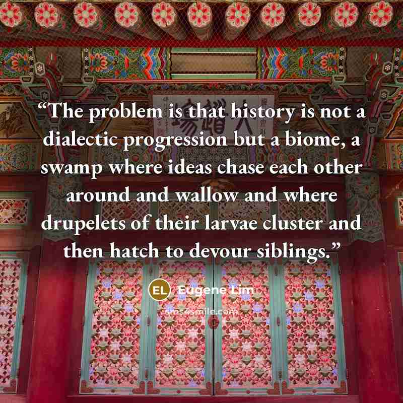 “The problem is that history is not a dialectic progression but a biome, a swamp where ideas chase each other around and wallow and where drupelets of their larvae cluster and then hatch to devour siblings.” quote by Eugene Lim