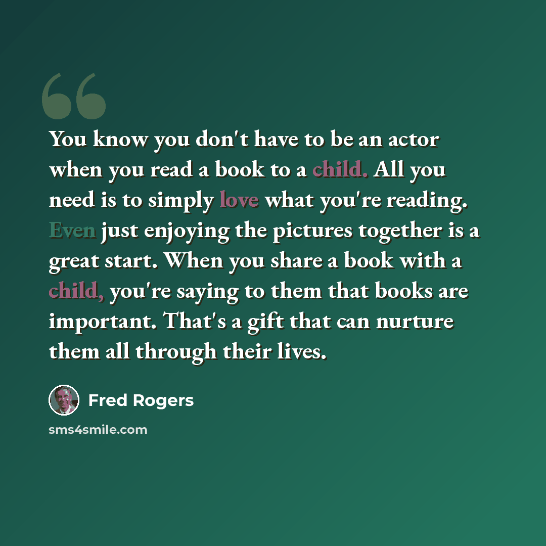 “You know you don't have to be an actor when you read a book to a child. All you need is to simply love what you're reading. Even just enjoying the pictures together is a great start. When you share a book with a child, you're saying to them that books are important. That's a gift that can nurture…” quote by Fred Rogers